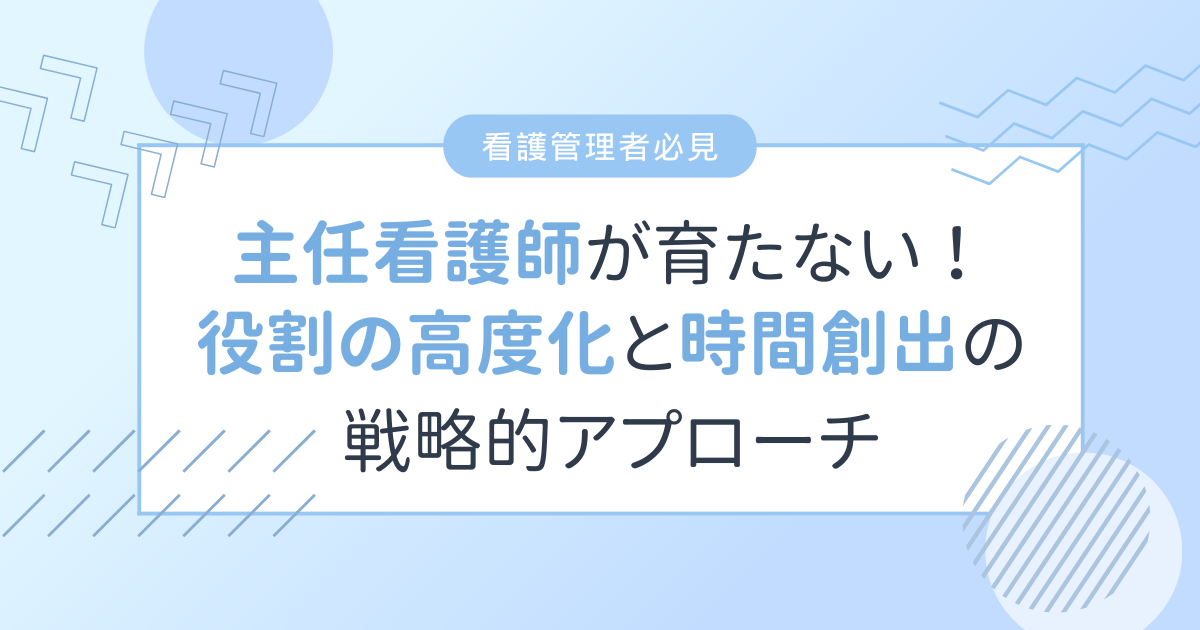 看護主任/主任看護師が育たない本当の理由とは?役割の高度化と「時間創出」の戦略的アプローチ 【看護管理者必見】
